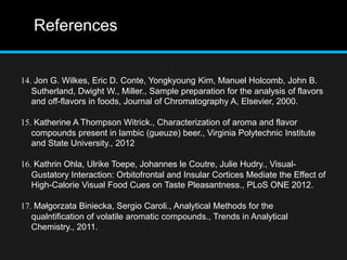 References
14. Jon G. Wilkes, Eric D. Conte, Yongkyoung Kim, Manuel Holcomb, John B.
Sutherland, Dwight W., Miller., Sample preparation for the analysis of flavors
and off-flavors in foods, Journal of Chromatography A, Elsevier, 2000.
15. Katherine A Thompson Witrick., Characterization of aroma and flavor
compounds present in lambic (gueuze) beer., Virginia Polytechnic Institute
and State University., 2012
16. Kathrin Ohla, Ulrike Toepe, Johannes le Coutre, Julie Hudry., Visual-
Gustatory Interaction: Orbitofrontal and Insular Cortices Mediate the Effect of
High-Calorie Visual Food Cues on Taste Pleasantness., PLoS ONE 2012.
17. Małgorzata Biniecka, Sergio Caroli., Analytical Methods for the
qualntification of volatile aromatic compounds., Trends in Analytical
Chemistry., 2011.
 