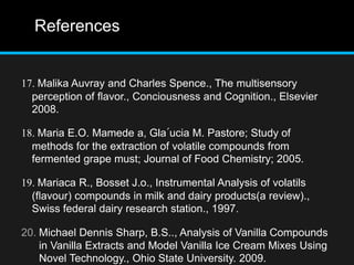 References
17. Malika Auvray and Charles Spence., The multisensory
perception of flavor., Conciousness and Cognition., Elsevier
2008.
18. Maria E.O. Mamede a, Gla´ucia M. Pastore; Study of
methods for the extraction of volatile compounds from
fermented grape must; Journal of Food Chemistry; 2005.
19. Mariaca R., Bosset J.o., Instrumental Analysis of volatils
(flavour) compounds in milk and dairy products(a review).,
Swiss federal dairy research station., 1997.
20. Michael Dennis Sharp, B.S.., Analysis of Vanilla Compounds
in Vanilla Extracts and Model Vanilla Ice Cream Mixes Using
Novel Technology., Ohio State University. 2009.
 