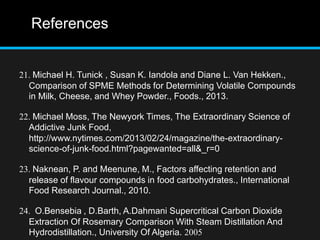 References
21. Michael H. Tunick , Susan K. Iandola and Diane L. Van Hekken.,
Comparison of SPME Methods for Determining Volatile Compounds
in Milk, Cheese, and Whey Powder., Foods., 2013.
22. Michael Moss, The Newyork Times, The Extraordinary Science of
Addictive Junk Food,
http://www.nytimes.com/2013/02/24/magazine/the-extraordinary-
science-of-junk-food.html?pagewanted=all&_r=0
23. Naknean, P. and Meenune, M., Factors affecting retention and
release of flavour compounds in food carbohydrates., International
Food Research Journal., 2010.
24. O.Bensebia , D.Barth, A.Dahmani Supercritical Carbon Dioxide
Extraction Of Rosemary Comparison With Steam Distillation And
Hydrodistillation., University Of Algeria. 2005
 