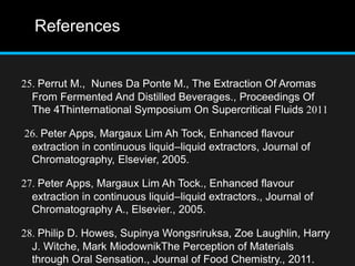References
25. Perrut M., Nunes Da Ponte M., The Extraction Of Aromas
From Fermented And Distilled Beverages., Proceedings Of
The 4Thinternational Symposium On Supercritical Fluids 2011
26. Peter Apps, Margaux Lim Ah Tock, Enhanced flavour
extraction in continuous liquid–liquid extractors, Journal of
Chromatography, Elsevier, 2005.
27. Peter Apps, Margaux Lim Ah Tock., Enhanced flavour
extraction in continuous liquid–liquid extractors., Journal of
Chromatography A., Elsevier., 2005.
28. Philip D. Howes, Supinya Wongsriruksa, Zoe Laughlin, Harry
J. Witche, Mark MiodownikThe Perception of Materials
through Oral Sensation., Journal of Food Chemistry., 2011.
 