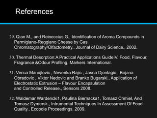 References
29. Qian M., and Reineccius G., Identification of Aroma Compounds in
Parmigiano-Reggiano Cheese by Gas
Chromatography/Olfactometry., Journal of Dairy Science., 2002.
30. Thermal Desorption:A Practical Applications GuideIV. Food, Flavour,
Fragrance &Odour Profiling, Markers International.
31. Verica Manojlovic , Nevenka Rajic , Jasna Djonlagic , Bojana
Obradovic , Viktor Nedovic and Branko Bugarski., Application of
Electrostatic Extrusion – Flavour Encapsulation
and Controlled Release., Sensors 2008.
32. Waldemar Wardencki1, Paulina Biernacka1, Tomasz Chmiel, And
Tomasz Dymersk., Intrumental Techniques In Assessment Of Food
Quality., Ecopole Proceedings. 2009.
 