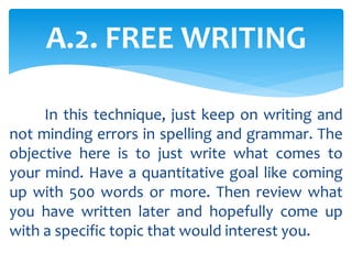 In this technique, just keep on writing and
not minding errors in spelling and grammar. The
objective here is to just write what comes to
your mind. Have a quantitative goal like coming
up with 500 words or more. Then review what
you have written later and hopefully come up
with a specific topic that would interest you.
A.2. FREE WRITING
 