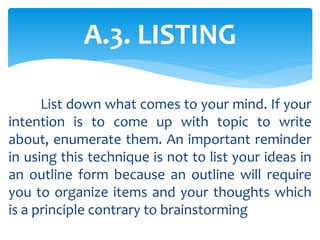 List down what comes to your mind. If your
intention is to come up with topic to write
about, enumerate them. An important reminder
in using this technique is not to list your ideas in
an outline form because an outline will require
you to organize items and your thoughts which
is a principle contrary to brainstorming
A.3. LISTING
 