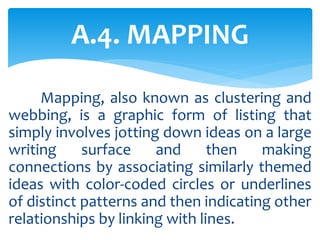 Mapping, also known as clustering and
webbing, is a graphic form of listing that
simply involves jotting down ideas on a large
writing surface and then making
connections by associating similarly themed
ideas with color-coded circles or underlines
of distinct patterns and then indicating other
relationships by linking with lines.
A.4. MAPPING
 