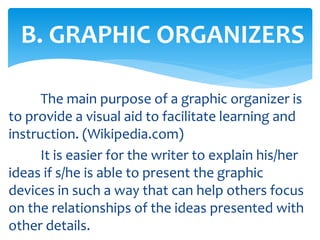 The main purpose of a graphic organizer is
to provide a visual aid to facilitate learning and
instruction. (Wikipedia.com)
It is easier for the writer to explain his/her
ideas if s/he is able to present the graphic
devices in such a way that can help others focus
on the relationships of the ideas presented with
other details.
B. GRAPHIC ORGANIZERS
 