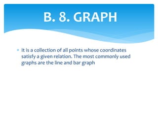 B. 8. GRAPH
 It is a collection of all points whose coordinates
satisfy a given relation. The most commonly used
graphs are the line and bar graph
 