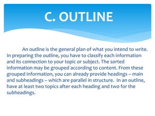 C. OUTLINE
An outline is the general plan of what you intend to write.
In preparing the outline, you have to classify each information
and its connection to your topic or subject. The sorted
information may be grouped according to content. From these
grouped information, you can already provide headings – main
and subheadings – which are parallel in structure. In an outline,
have at least two topics after each heading and two for the
subheadings.
 