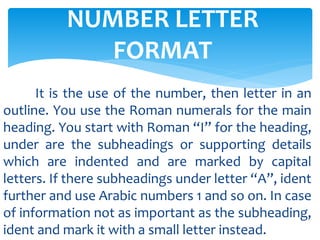 NUMBER LETTER
FORMAT
It is the use of the number, then letter in an
outline. You use the Roman numerals for the main
heading. You start with Roman “I” for the heading,
under are the subheadings or supporting details
which are indented and are marked by capital
letters. If there subheadings under letter “A”, ident
further and use Arabic numbers 1 and so on. In case
of information not as important as the subheading,
ident and mark it with a small letter instead.
 