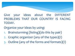 Give your ideas about the DIFFERENT
PROBLEMS THAT OUR COUNTRY IS FACING
TODAY.
Organize your ideas by using:
1. Brainstorming (listing)(do this by pair)
2. Graphic organizer (any of the types)(I)
3. Outline (any of the forms and formats)(I)
 