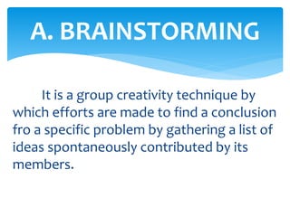 It is a group creativity technique by
which efforts are made to find a conclusion
fro a specific problem by gathering a list of
ideas spontaneously contributed by its
members.
A. BRAINSTORMING
 