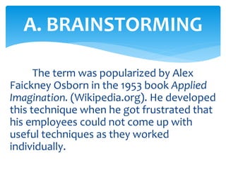 The term was popularized by Alex
Faickney Osborn in the 1953 book Applied
Imagination. (Wikipedia.org). He developed
this technique when he got frustrated that
his employees could not come up with
useful techniques as they worked
individually.
A. BRAINSTORMING
 