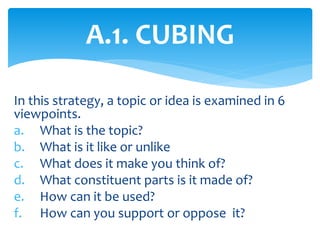 In this strategy, a topic or idea is examined in 6
viewpoints.
a. What is the topic?
b. What is it like or unlike
c. What does it make you think of?
d. What constituent parts is it made of?
e. How can it be used?
f. How can you support or oppose it?
A.1. CUBING
 
