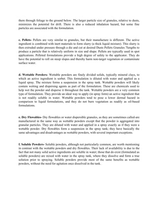 them through foliage to the ground below. The larger particle size of granules, relative to dusts,
minimizes the potential for drift. There is also a reduced inhalation hazard, but some fine
particles are associated with the formulation.
c. Pellets- Pellets are very similar to granules, but their manufacture is different. The active
ingredient is combined with inert materials to form slurry (a thick liquid mixture). This slurry is
then extruded under pressure through a die and cut at desired Dusts Pellets Granules 7lengths to
produce a particle that is relatively uniform in size and shape. Pellets are typically used in spot
applications. Pelleted formulations provide a high degree of safety to the applicator. They do
have the potential to roll on steep slopes and thereby harm non-target vegetation or contaminate
surface water.
d. Wettable Powders- Wettable powders are finely divided solids, typically mineral clays, to
which an active ingredient is sorbet. This formulation is diluted with water and applied as a
liquid spray. The mixture forms a suspension in the spray tank. Wettable powders will likely
contain wetting and dispersing agents as part of the formulation. These are chemicals used to
help wet the powder and disperse it throughout the tank. Wettable powders are a very common
type of formulation. They provide an ideal way to apply (in spray form) an active ingredient that
is not readily soluble in water. Wettable powders tend to pose a lower dermal hazard in
comparison to liquid formulations, and they do not burn vegetation as readily as oil-based
formulations.
e. Dry Flowables- Dry flowables or water dispersible granules, as they are sometimes called-are
manufactured in the same way as wettable powders except that the powder is aggregated into
granular particles. They are diluted with water and applied in a spray exactly as if they were a
wettable powder. Dry flowables form a suspension in the spray tank; they have basically the
same advantages and disadvantages as wettable powders, with several important exceptions.
f. Soluble Powders- Soluble powders, although not particularly common, are worth mentioning
in contrast with the wettable powders and dry flowables. Their lack of availability is due to the
fact that not many solid active ingredients are soluble in water; those that do exist (formulated as
soluble powders) are mixed with water in the spray tank, where they dissolve and form a true
solution prior to spraying. Soluble powders provide most of the same benefits as wettable
powders, without the need for agitation once dissolved in the tank.
 