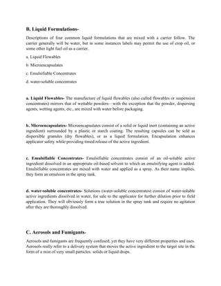 B. Liquid Formulations-
Descriptions of four common liquid formulations that are mixed with a carrier follow. The
carrier generally will be water, but in some instances labels may permit the use of crop oil, or
some other light fuel oil as a carrier.
a. Liquid Flowables
b. Microencapsulates
c. Emulsifiable Concentrates
d. water-soluble concentrates
a. Liquid Flowables- The manufacture of liquid flowables (also called flowables or suspension
concentrates) mirrors that of wettable powders—with the exception that the powder, dispersing
agents, wetting agents, etc., are mixed with water before packaging.
b. Microencapsulates- Microencapsulates consist of a solid or liquid inert (containing an active
ingredient) surrounded by a plastic or starch coating. The resulting capsules can be sold as
dispersible granules (dry flowables), or as a liquid formulation. Encapsulation enhances
applicator safety while providing timed release of the active ingredient.
c. Emulsifiable Concentrates- Emulsifiable concentrates consist of an oil-soluble active
ingredient dissolved in an appropriate oil-based solvent to which an emulsifying agent is added.
Emulsifiable concentrates are mixed with water and applied as a spray. As their name implies,
they form an emulsion in the spray tank.
d. water-soluble concentrates- Solutions (water-soluble concentrates) consist of water-soluble
active ingredients dissolved in water, for sale to the applicator for further dilution prior to field
application. They will obviously form a true solution in the spray tank and require no agitation
after they are thoroughly dissolved.
C. Aerosols and Fumigants-
Aerosols and fumigants are frequently confused, yet they have very different properties and uses.
Aerosols really refer to a delivery system that moves the active ingredient to the target site in the
form of a mist of very small particles: solids or liquid drops.
 