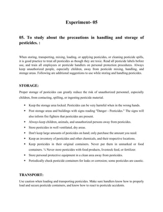 Experiment- 05
05. To study about the precautions in handling and storage of
pesticides. :
When storing, transporting, mixing, loading, or applying pesticides, or cleaning pesticide spills,
it is good practice to treat all pesticides as though they are toxic. Read all pesticide labels before
use, and train all employees or pesticide handlers on personal protection procedures. Always
keep unauthorized people, especially children, away from pesticide mixing, handling, and
storage areas. Following are additional suggestions to use while storing and handling pesticides.
STORAGE:
Proper storage of pesticides can greatly reduce the risk of unauthorized personnel, especially
children, from contacting, spilling, or ingesting pesticide material.
▪ Keep the storage area locked. Pesticides can be very harmful when in the wrong hands.
▪ Post storage areas and buildings with signs reading "Danger - Pesticides." The signs will
also inform fire fighters that pesticides are present.
▪ Always keep children, animals, and unauthorized persons away from pesticides.
▪ Store pesticides in well ventilated, dry areas.
▪ Don't keep large amounts of pesticides on hand; only purchase the amount you need.
▪ Keep an inventory of pesticides and other chemicals, and their respective locations.
▪ Keep pesticides in their original containers. Never put them in unmarked or food
containers. ¾ Never store pesticides with food products, livestock feed, or fertilizer.
▪ Store personal protective equipment in a clean area away from pesticides.
▪ Periodically check pesticide containers for leaks or corrosion; some pesticides are caustic.
TRANSPORT:
Use caution when loading and transporting pesticides. Make sure handlers know how to properly
load and secure pesticide containers, and know how to react to pesticide accidents.
 
