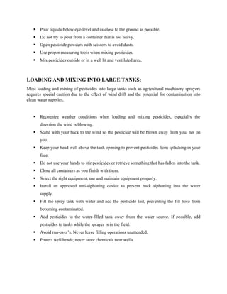 ▪ Pour liquids below eye-level and as close to the ground as possible.
▪ Do not try to pour from a container that is too heavy.
▪ Open pesticide powders with scissors to avoid dusts.
▪ Use proper measuring tools when mixing pesticides.
▪ Mix pesticides outside or in a well lit and ventilated area.
LOADING AND MIXING INTO LARGE TANKS:
Most loading and mixing of pesticides into large tanks such as agricultural machinery sprayers
requires special caution due to the effect of wind drift and the potential for contamination into
clean water supplies.
▪ Recognize weather conditions when loading and mixing pesticides, especially the
direction the wind is blowing.
▪ Stand with your back to the wind so the pesticide will be blown away from you, not on
you.
▪ Keep your head well above the tank opening to prevent pesticides from splashing in your
face.
▪ Do not use your hands to stir pesticides or retrieve something that has fallen into the tank.
▪ Close all containers as you finish with them.
▪ Select the right equipment; use and maintain equipment properly.
▪ Install an approved anti-siphoning device to prevent back siphoning into the water
supply.
▪ Fill the spray tank with water and add the pesticide last, preventing the fill hose from
becoming contaminated.
▪ Add pesticides to the water-filled tank away from the water source. If possible, add
pesticides to tanks while the sprayer is in the field.
▪ Avoid run-over’s. Never leave filling operations unattended.
▪ Protect well heads; never store chemicals near wells.
 