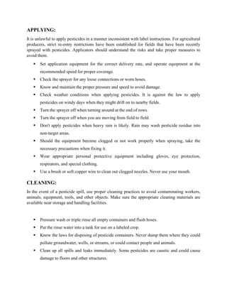 APPLYING:
It is unlawful to apply pesticides in a manner inconsistent with label instructions. For agricultural
producers, strict re-entry restrictions have been established for fields that have been recently
sprayed with pesticides. Applicators should understand the risks and take proper measures to
avoid them.
▪ Set application equipment for the correct delivery rate, and operate equipment at the
recommended speed for proper coverage.
▪ Check the sprayer for any loose connections or worn hoses.
▪ Know and maintain the proper pressure and speed to avoid damage.
▪ Check weather conditions when applying pesticides. It is against the law to apply
pesticides on windy days when they might drift on to nearby fields.
▪ Turn the sprayer off when turning around at the end of rows.
▪ Turn the sprayer off when you are moving from field to field.
▪ Don't apply pesticides when heavy rain is likely. Rain may wash pesticide residue into
non-target areas.
▪ Should the equipment become clogged or not work properly when spraying, take the
necessary precautions when fixing it.
▪ Wear appropriate personal protective equipment including gloves, eye protection,
respirators, and special clothing.
▪ Use a brush or soft copper wire to clean out clogged nozzles. Never use your mouth.
CLEANING:
In the event of a pesticide spill, use proper cleaning practices to avoid contaminating workers,
animals, equipment, tools, and other objects. Make sure the appropriate cleaning materials are
available near storage and handling facilities.
▪ Pressure wash or triple rinse all empty containers and flush hoses.
▪ Put the rinse water into a tank for use on a labeled crop.
▪ Know the laws for disposing of pesticide containers. Never dump them where they could
pollute groundwater, wells, or streams, or could contact people and animals.
▪ Clean up all spills and leaks immediately. Some pesticides are caustic and could cause
damage to floors and other structures.
 