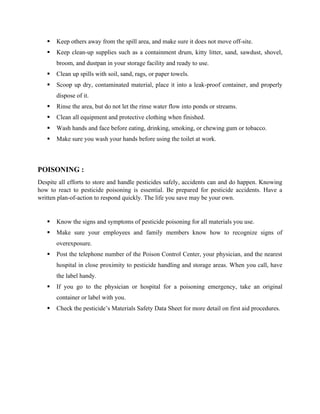 ▪ Keep others away from the spill area, and make sure it does not move off-site.
▪ Keep clean-up supplies such as a containment drum, kitty litter, sand, sawdust, shovel,
broom, and dustpan in your storage facility and ready to use.
▪ Clean up spills with soil, sand, rags, or paper towels.
▪ Scoop up dry, contaminated material, place it into a leak-proof container, and properly
dispose of it.
▪ Rinse the area, but do not let the rinse water flow into ponds or streams.
▪ Clean all equipment and protective clothing when finished.
▪ Wash hands and face before eating, drinking, smoking, or chewing gum or tobacco.
▪ Make sure you wash your hands before using the toilet at work.
POISONING :
Despite all efforts to store and handle pesticides safely, accidents can and do happen. Knowing
how to react to pesticide poisoning is essential. Be prepared for pesticide accidents. Have a
written plan-of-action to respond quickly. The life you save may be your own.
▪ Know the signs and symptoms of pesticide poisoning for all materials you use.
▪ Make sure your employees and family members know how to recognize signs of
overexposure.
▪ Post the telephone number of the Poison Control Center, your physician, and the nearest
hospital in close proximity to pesticide handling and storage areas. When you call, have
the label handy.
▪ If you go to the physician or hospital for a poisoning emergency, take an original
container or label with you.
▪ Check the pesticide’s Materials Safety Data Sheet for more detail on first aid procedures.
 