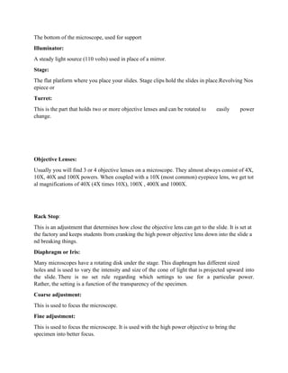 The bottom of the microscope, used for support
Illuminator:
A steady light source (110 volts) used in place of a mirror.
Stage:
The flat platform where you place your slides. Stage clips hold the slides in place.Revolving Nos
epiece or
Turret:
This is the part that holds two or more objective lenses and can be rotated to easily power
change.
Objective Lenses:
Usually you will find 3 or 4 objective lenses on a microscope. They almost always consist of 4X,
10X, 40X and 100X powers. When coupled with a 10X (most common) eyepiece lens, we get tot
al magnifications of 40X (4X times 10X), 100X , 400X and 1000X.
Rack Stop:
This is an adjustment that determines how close the objective lens can get to the slide. It is set at
the factory and keeps students from cranking the high power objective lens down into the slide a
nd breaking things.
Diaphragm or Iris:
Many microscopes have a rotating disk under the stage. This diaphragm has different sized
holes and is used to vary the intensity and size of the cone of light that is projected upward into
the slide. There is no set rule regarding which settings to use for a particular power.
Rather, the setting is a function of the transparency of the specimen.
Coarse adjustment:
This is used to focus the microscope.
Fine adjustment:
This is used to focus the microscope. It is used with the high power objective to bring the
specimen into better focus.
 