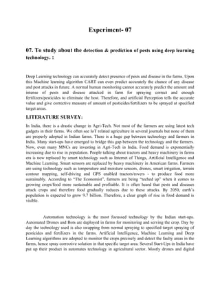 Experiment- 07
07. To study about the detection & prediction of pests using deep learning
technology. :
Deep Learning technology can accurately detect presence of pests and disease in the farms. Upon
this Machine learning algorithm CART can even predict accurately the chance of any disease
and pest attacks in future. A normal human monitoring cannot accurately predict the amount and
intense of pests and disease attacked in farm for spraying correct and enough
fertilizers/pesticides to eliminate the host. Therefore, and artificial Perception tells the accurate
value and give corrective measure of amount of pesticides/fertilizers to be sprayed at specified
target areas.
LITERATURE SURVEY:
In India, there is a drastic change in Agri-Tech. Not most of the farmers are using latest tech
gadgets in their farms. We often see IoT related agriculture in several journals but none of them
are properly adopted in Indian farms. There is a huge gap between technology and farmers in
India. Many start-ups have emerged to bridge this gap between the technology and the farmers.
Now, even many MNCs are investing in Agri-Tech in India. Food demand is exponentially
increasing due to rise in population. People talking about tractors and heavy machinery in farms
era is now replaced by smart technology such as Internet of Things, Artificial Intelligence and
Machine Learning. Smart sensors are replaced by heavy machinery in American farms. Farmers
are using technology such as temperature and moisture sensors, drones, smart irrigation, terrain
contour mapping, self-driving and GPS enabled tractors/rovers - to produce food more
sustainably. According to “The Economist”, farmers are being “teched up” when it comes to
growing crops/food more sustainable and profitable. It is often heard that pests and diseases
attack crops and therefore food gradually reduces due to these attacks. By 2050, earth’s
population is expected to grow 9.7 billion. Therefore, a clear graph of rise in food demand is
visible.
Automation technology is the most focussed technology by the Indian start-ups.
Automated Drones and Bots are deployed in farms for monitoring and serving the crop. Day by
day the technology used is also swapping from normal spraying to specified target spraying of
pesticides and fertilizers in the farms. Artificial Intelligence, Machine Learning and Deep
Learning algorithms are adopted to monitor the crops precisely and detect the faulty areas in the
farms, hence spray corrective solution in that specific target area. Several Start-Ups in India have
put up their product in automates technology in agricultural sector. Mostly drones and digital
 