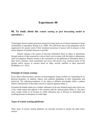 Experiment- 08
08. To study about the remote sensing as pest forecasting model in
agriculture. :
Technologies based on plant protection research for major pests are of utmost important to attain
sustainability in agriculture (Pratap et al., 2000). The yield losses due to pest population can be
suppressed to be greater extent if their incidence/occurrence is known well in advance so that
timely adoption of remedial measures is possible.
Remote sensing is the science of deriving information about an object or phenomena
through analysis of data acquired by a device that is not in contact with the object or phenomena
under investigation. Remote sensing is the examination or the gathering of information about a
place from a distance. Such examination can occur with devices (e.g. cameras) based on the
ground, and/or sensors or cameras based on ships, aircraft, satellites or other spacecraft
(Prabhakar et al., 2012).
Principle of remote sensing:
Every object reflects/scatters a portion of electromagnetic energy incident on it depending on its
physical properties. In addition, objects emit radiation depending on their temperature and
emissivity. The reflectance/emittance of any object at different wavelengths follow a pattern
which is characteristic of that object, known as spectral signature (Plate 1).
In general the healthy plants give a higher reflectance in the near infrared region and a lower one
in the visible region and opposite is the situation with the infected plants (Plate 2). The plant
stress usually results in an increase in visible reflectance due to decrease in chlorophyll and
resulting decrease in absorption of visible light.
Types of remote sensing platforms:
Three types of remote sensing platforms are basically involved to predict the plant biotic
stresses.
 