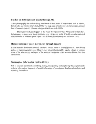 Studies on distribution of insects through RS:
Aerial photography was used to study distribution of host plants of tropical fruit flies in Hawaii,
El Salvador and Mexico (Hart et al., 1978). The map areas of milkweed (Asclepias spp.), a major
host of monarch butterfly (Danaus plexippus) (Malcom et al., 1993).
The migration of grasshoppers in the Niger flood plain in West Africa and in the SahelI.
In both cases evidence was found for flights over 100 km per night. With 10 cm radar, detected
concentrations of airborne aphids’ upto 1200 m above ground (Riley and Reynolds, 1979).
Remote sensing of insect movements through radars:
Radars transmit from their antennas a narrow, conical beam of short (typically 0.1 to 0.05 us)
pulses of electromagnetic waves (Plate 8). Any object illuminated by a pulse reflects or scatters
some of the pulse energy and a part of the scattered energy (the echo) is returned in the direction
of the radar.
Geographic Information System (GIS) :
GIS is a system capable of assembling, storing, manipulating and displaying the geographically
referred information. It consists of spatial information of coordinates; data base of attributes and
someway link to both.
 