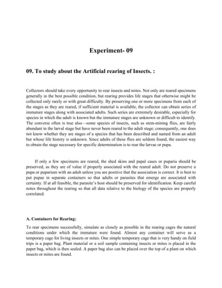 Experiment- 09
09. To study about the Artificial rearing of Insects. :
Collectors should take every opportunity to rear insects and mites. Not only are reared specimens
generally in the best possible condition, but rearing provides life stages that otherwise might be
collected only rarely or with great difficulty. By preserving one or more specimens from each of
the stages as they are reared, if sufficient material is available, the collector can obtain series of
immature stages along with associated adults. Such series are extremely desirable, especially for
species in which the adult is known but the immature stages are unknown or difficult to identify.
The converse often is true also—some species of insects, such as stem-mining flies, are fairly
abundant in the larval stage but have never been reared to the adult stage; consequently, one does
not know whether they are stages of a species that has been described and named from an adult
but whose life history is unknown. Since adults of these flies are seldom found, the easiest way
to obtain the stage necessary for specific determination is to rear the larvae or pupa.
If only a few specimens are reared, the shed skins and papal cases or puparia should be
preserved, as they are of value if properly associated with the reared adult. Do not preserve a
pupa or puparium with an adult unless you are positive that the association is correct. It is best to
put pupae in separate containers so that adults or parasites that emerge are associated with
certainty. If at all feasible, the parasite’s host should be preserved for identification. Keep careful
notes throughout the rearing so that all data relative to the biology of the species are properly
correlated.
A. Containers for Rearing:
To rear specimens successfully, simulate as closely as possible in the rearing cages the natural
conditions under which the immature were found. Almost any container will serve as a
temporary cage for living insects or mites. One simple temporary cage that is very handy on field
trips is a paper bag. Plant material or a soil sample containing insects or mites is placed in the
paper bag, which is then sealed. A paper bag also can be placed over the top of a plant on which
insects or mites are found.
 