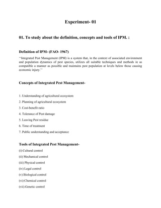 Experiment- 01
01. To study about the definition, concepts and tools of IPM. :
Definition of IPM- (FAO- 1967)
‘‘Integrated Pest Management (IPM) is a system that, in the context of associated environment
and population dynamics of pest species, utilizes all suitable techniques and methods in as
compatible a manner as possible and maintains pest population at levels below those causing
economic injury.’’
Concepts of Integrated Pest Management-
1. Understanding of agricultural ecosystem
2. Planning of agricultural ecosystem
3. Cost-benefit ratio
4. Tolerance of Pest damage
5. Leaving Pest residue
6. Time of treatment
7. Public understanding and acceptance
Tools of Integrated Pest Management-
(i) Cultural control
(ii) Mechanical control
(iii) Physical control
(iv) Legal control
(v) Biological control
(vi) Chemical control
(vii) Genetic control
 