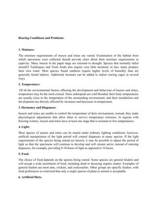 Rearing Conditions and Problems:
1. Moisture:
The moisture requirements of insects and mites are varied. Examination of the habitat from
which specimens were collected should provide clues about their moisture requirements in
captivity. Many insects in the papal stage are resistant to drought. Species that normally infest
stored23 Techniques and Tools foods also require very little moisture; in fact, many produce
their own water. Most species found outdoors require higher levels of humidity than are
generally found indoors. Additional moisture can be added to indoor rearing cages in several
ways.
2. Temperature:
Of all the environmental factors affecting the development and behaviour of insects and mites,
temperature may be the most critical. Since arthropods are cold blooded, their body temperatures
are usually close to the temperature of the surrounding environment, and their metabolism and
development are directly affected by increases and decreases in temperature.
3. Dormancy and Diapauses:
Insects and mites are unable to control the temperature of their environment; instead, they make
physiological adjustments that allow them to survive temperature extremes. In regions with
freezing winters, insects and mites have at least one stage that is resistant to low temperatures.
4. Light:
Most species of insects and mites can be reared under ordinary lighting conditions; however,
artificial manipulation of the light period will control diapauses in many species. If the light
requirements of the species being reared are known, it may be possible to adjust the period of
light so that the specimens will continue to develop and will remain active instead of entering
diapauses, for example, providing 8-10 hours of light as opposed to 16 hours.
5. Food:
The choice of food depends on the species being reared. Some species are general feeders and
will accept a wide assortment of food, including dead or decaying organic matter. Examples of
general feeders are most ants, crickets, and cockroaches. Other groups are specific feeders, with
food preferences so restricted that only a single species of plant or animal is acceptable.
6. Artificial Diets:
 