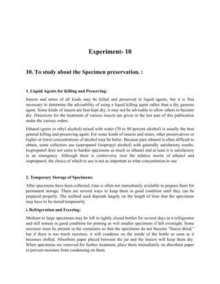 Experiment- 10
10. To study about the Specimen preservation. :
1. Liquid Agents for Killing and Preserving:
Insects and mites of all kinds may be killed and preserved in liquid agents, but it is first
necessary to determine the advisability of using a liquid killing agent rather than a dry gaseous
agent. Some kinds of insects are best kept dry; it may not be advisable to allow others to become
dry. Directions for the treatment of various insects are given in the last part of this publication
under the various orders.
Ethanol (grain or ethyl alcohol) mixed with water (70 to 80 percent alcohol) is usually the best
general killing and preserving agent. For some kinds of insects and mites, other preservatives or
higher or lower concentrations of alcohol may be better. Because pure ethanol is often difficult to
obtain, some collectors use isopropanol (isopropyl alcohol) with generally satisfactory results.
Isopropanol does not seem to harden specimens as much as ethanol and at least it is satisfactory
in an emergency. Although there is controversy over the relative merits of ethanol and
isopropanol, the choice of which to use is not as important as what concentration to use.
2. Temporary Storage of Specimens:
After specimens have been collected, time is often not immediately available to prepare them for
permanent storage. There are several ways to keep them in good condition until they can be
prepared properly. The method used depends largely on the length of time that the specimens
may have to be stored temporarily.
i. Refrigeration and Freezing:
Medium to large specimens may be left in tightly closed bottles for several days in a refrigerator
and still remain in good condition for pinning as will smaller specimens if left overnight. Some
moisture must be present in the containers so that the specimens do not become “freeze-dried,”
but if there is too much moisture, it will condense on the inside of the bottle as soon as it
becomes chilled. Absorbent paper placed between the jar and the insects will keep them dry.
When specimens are removed for further treatment, place them immediately on absorbent paper
to prevent moisture from condensing on them.
 