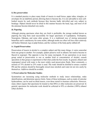 ii. Dry preservation
It is standard practice to place many kinds of insects in small boxes, paper tubes, triangles, or
envelopes for an indefinite period, allowing them to become dry. It is not advisable to store soft-
bodied insects by such methods because they become badly shrivelled and very subject to
breakage. Diptera should never be dried in this manner because the head, legs, and most of all
the antennae become detached very easily.
iii. Papering
Although pinning specimens when they are fresh is preferable, the storage method known as
papering has long been used successfully for larger specimens of Lepidoptera, Trichoptera,
Neuroptera, Odonata, and some other groups. It is a traditional way of storing unmounted
butterflies and is satisfactory for some moths, although moths too often will have their relatively
soft bodies flattened, legs or palpi broken, and the vestiture of the body partly rubbed off.
iv. Liquid Preservation
Preservation of insects in alcohol is a complex subject and like many things, it varies somewhat
from one group to another. For example, spiders preserve well in ethanol, but tend to become to
flaccid in isopropyl. The opposite is true for many myriapods. If one specializes in an insect
group suited to preservation in one or another kind or concentration of alcohol, consult
specialists in that group or experiment to find what yields the best results. In general, ethanol and
isopropanol mixed with water is the most widely used preservation fluids. Most commonly, a
mixture of 75% alcohol to 25% water is used. The water should be distilled to ensure a neutral
PH and the solution should be thoroughly mixed since alcohols and water do not mix easily by
themselves. Additives should be avoided.
3. Preservation for Molecular Studies
Systematises are increasing using molecular methods to study insect relationships, make
identifications, and determine species limits. Some of these techniques, such as study of cuticular
hydrocarbons, can be used on dried insects, even those stored in museum collections. However,
many others require that specimens be treated so that DNA or other molecules are preserved. In
general, specimens for molecular work should be collected in 95% or absolute (100%) ethanol
(ethyl alcohol).
 
