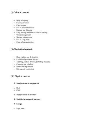 (i) Cultural control-
• Deep ploughing
• Clean cultivation
• Crop rotation
• Use of resistant varieties
• Pruning and thinning
• Early sowing/ variation in time of sowing
• Water management
• Nutrient management
• Use of Trap crops
• Crop refuse destruction
(ii) Mechanical control-
• Hand picking and destruction
• Exclusion by screens, barriers
• Trapping, suction devices, collecting machine
• Crushing and grinding
• Sound making devices
• Sieving and winnowing
(iii) Physical control-
❖ Manipulation of temperature
a. Heat
b. Cold
❖ Manipulation of moisture
❖ Modified atmospheric package
❖ Energy
a. Light traps
 