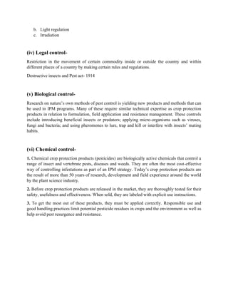 b. Light regulation
c. Irradiation
(iv) Legal control-
Restriction in the movement of certain commodity inside or outside the country and within
different places of a country by making certain rules and regulations.
Destructive insects and Pest act- 1914
(v) Biological control-
Research on nature’s own methods of pest control is yielding new products and methods that can
be used in IPM programs. Many of these require similar technical expertise as crop protection
products in relation to formulation, field application and resistance management. These controls
include introducing beneficial insects or predators; applying micro-organisms such as viruses,
fungi and bacteria; and using pheromones to lure, trap and kill or interfere with insects’ mating
habits.
(vi) Chemical control-
1. Chemical crop protection products (pesticides) are biologically active chemicals that control a
range of insect and vertebrate pests, diseases and weeds. They are often the most cost-effective
way of controlling infestations as part of an IPM strategy. Today’s crop protection products are
the result of more than 50 years of research, development and field experience around the world
by the plant science industry.
2. Before crop protection products are released in the market, they are thoroughly tested for their
safety, usefulness and effectiveness. When sold, they are labeled with explicit use instructions.
3. To get the most out of these products, they must be applied correctly. Responsible use and
good handling practices limit potential pesticide residues in crops and the environment as well as
help avoid pest resurgence and resistance.
 
