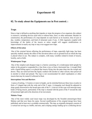 Experiment- 02
02. To study about the Equipments use in Pest control. :
Traps
Since a trap is defined as anything that impedes or stops the progress of an organism, this subject
is extensive, including devices used with or without baits, lures, or other attractants. Besides its
construction, the performance of a trap depends on such factors as its location, time of year or
day, weather, temperature, and kind of attractant used, if any. A little ingenuity coupled with
knowledge of the habits of the insects or mites sought will suggest modifications or
improvements in nearly any trap or may even suggest new traps.
Effects of Elevation
One of the external factors affecting the performance of traps, especially light traps, has been
specially studied, namely the effect of the elevation (above sea or ground level) at which the trap
is placed when in use. The subject is complex, with many variables related to kinds of insects,
locality, and so forth.
Windowpane Traps
One of the simplest and cheapest traps is a barrier consisting of a windowpane held upright by
stakes in the ground or suspended by a line from a tree or from a horizontal line. A trough filled
with a liquid killing agent is so placed that insects flying into the pane drop into the trough and
drown. They are removed from the liquid, washed with alcohol or other solvent, then preserved
in alcohol or dried and pinned. The trap is not recommended for adult Lepidoptera or other
insects that may be ruined if collected in fluid.
Interceptions Nets and Barriers
A piece of netting, 1.8 meters or more in height, can be stretched between three trees or poles to
form a V shaped trap with the wide end of the V open. A triangular roof should be adjusted to
slope gently downward to the broad open side of the V. A device of this type will intercept many
kinds of flying insects, particularly if the trap is situated with the point of the V toward the side
of maximum light and in the direction of air movement.
Malaise Traps
One of the most widely used insect traps was developed by the Swedish entomologist René
Malaise and that now bears his name. Several modifications of his original design have been
published, and at least one is available commercially. The trap, as originally designed, consists of
a vertical net serving as a baffle, end nets, and a sloping canopy leading up to a collecting device
 