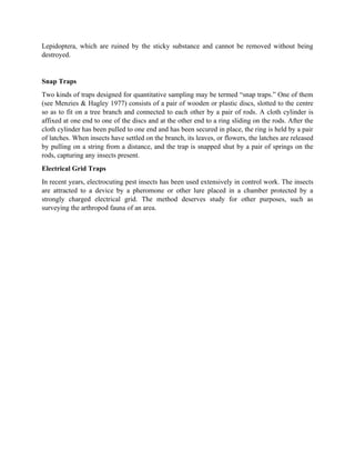 Lepidoptera, which are ruined by the sticky substance and cannot be removed without being
destroyed.
Snap Traps
Two kinds of traps designed for quantitative sampling may be termed “snap traps.” One of them
(see Menzies & Hagley 1977) consists of a pair of wooden or plastic discs, slotted to the centre
so as to fit on a tree branch and connected to each other by a pair of rods. A cloth cylinder is
affixed at one end to one of the discs and at the other end to a ring sliding on the rods. After the
cloth cylinder has been pulled to one end and has been secured in place, the ring is held by a pair
of latches. When insects have settled on the branch, its leaves, or flowers, the latches are released
by pulling on a string from a distance, and the trap is snapped shut by a pair of springs on the
rods, capturing any insects present.
Electrical Grid Traps
In recent years, electrocuting pest insects has been used extensively in control work. The insects
are attracted to a device by a pheromone or other lure placed in a chamber protected by a
strongly charged electrical grid. The method deserves study for other purposes, such as
surveying the arthropod fauna of an area.
 