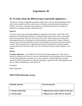 Experiment- 03
03. To study about the different types of pesticide applicators. :
The sprayer is a piece of apparatus designed to apply either a mixture (pesticide product mixed
with a carrier liquid) in order to combat a pest, or a liquid nutrient formulation intended as a
fertiliser. In the most commonly used equipment, the liquid under pressure is divided into
droplets by its passage through a calibrated nozzle.
Sprayers
The most common type of pesticide application equipment is the sprayer: nearly 90% of all
pesticides are formulated for spraying. A hydraulic (liquid) sprayer uses water or other liquid
carrier for the pesticide. However, in the case of ultra-low-volume spraying, the pesticide is
either applied directly as formulated or with dramatically reduced carrier volumes. Hydraulic
sprayers range from large agricultural sprayers with multiple-nozzle booms and power sprayers
to small Most small growers use apparatus under pressure maintained by manual pumping,
carried on the back to treat their crops. The way in which this functions and is adjusted is very
simple
Dusters
Granular applicators are available for either band or broadcast application. They may be
operated as separate units. However, they are often attached to other equipment (such as planters
or cultivating equipment) to combine two or more operations. Granular applicators usually
operate by gravity feed and have an adjustable opening to regulate the flow. Band applicators use
hoses or tubes with deflectors on the bottom. B
Fumigators
Other Equipments
SPRAYERS (Hydraulic energy)
Manually operated Powered operated
1. Syringes, slide pump
2. Stirrup pumps
1. High pressure sprayer (hand carried type)
2. High pressure trolley/ Barrow mounted
 