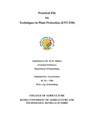 Practical File
On
Techniques in Plant Protection (ENT-518)
Submitted to: Dr. M. K. Mishra
(Assistant Professor)
Department of Entomology
Submitted by: Arun Kumar
Id. No. : 1364
M.Sc. (Ag.) Entomology
COLLEGE OF AGRICULTURE
BANDA UNIVERSITY OF AGRICULTURE AND
TECHNOLOGY, BANDA (U.P) 210001
 