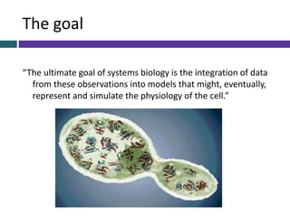 The goal
“The ultimate goal of systems biology is the integration of data
from these observations into models that might, eventually,
represent and simulate the physiology of the cell.”
 