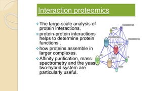 Interaction proteomics
The large-scale analysis of
protein interactions.
protein-protein interactions
helps to determine protein
functions .
how proteins assemble in
larger complexes.
Affinity purification, mass
spectrometry and the yeast
two-hybrid system are
particularly useful.
 