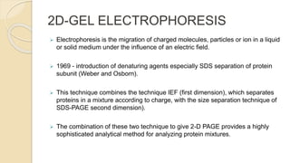 2D-GEL ELECTROPHORESIS
 Electrophoresis is the migration of charged molecules, particles or ion in a liquid
or solid medium under the influence of an electric field.
 1969 - introduction of denaturing agents especially SDS separation of protein
subunit (Weber and Osborn).
 This technique combines the technique IEF (first dimension), which separates
proteins in a mixture according to charge, with the size separation technique of
SDS-PAGE second dimension).
 The combination of these two technique to give 2-D PAGE provides a highly
sophisticated analytical method for analyzing protein mixtures.
 