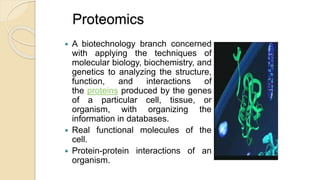Proteomics
 A biotechnology branch concerned
with applying the techniques of
molecular biology, biochemistry, and
genetics to analyzing the structure,
function, and interactions of
the proteins produced by the genes
of a particular cell, tissue, or
organism, with organizing the
information in databases.
 Real functional molecules of the
cell.
 Protein-protein interactions of an
organism.
 