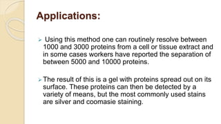 Applications:
 Using this method one can routinely resolve between
1000 and 3000 proteins from a cell or tissue extract and
in some cases workers have reported the separation of
between 5000 and 10000 proteins.
The result of this is a gel with proteins spread out on its
surface. These proteins can then be detected by a
variety of means, but the most commonly used stains
are silver and coomasie staining.
 