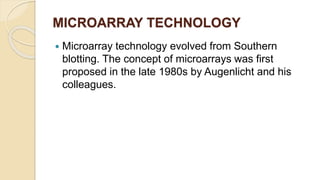 MICROARRAY TECHNOLOGY
 Microarray technology evolved from Southern
blotting. The concept of microarrays was first
proposed in the late 1980s by Augenlicht and his
colleagues.
 