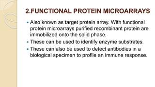 2.FUNCTIONAL PROTEIN MICROARRAYS
 Also known as target protein array. With functional
protein microarrays purified recombinant protein are
immobilized onto the solid phase.
 These can be used to identify enzyme substrates.
 These can also be used to detect antibodies in a
biological specimen to profile an immune response.
 