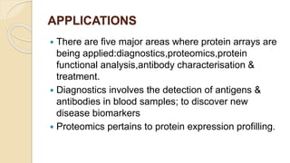 APPLICATIONS
 There are five major areas where protein arrays are
being applied:diagnostics,proteomics,protein
functional analysis,antibody characterisation &
treatment.
 Diagnostics involves the detection of antigens &
antibodies in blood samples; to discover new
disease biomarkers
 Proteomics pertains to protein expression profilling.
 