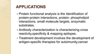 APPLICATIONS
 Protein functional analysis is the identification of
protein-protein interactions, protein- phospholipid
interactions, small molecule targets, enzymatic
substrates.
 Antibody characterization is characterizing cross
reactivity,specificity & mapping epitopes.
 Treatment development involves the development of
antigen-specific therapies for autoimunity,cancer
 