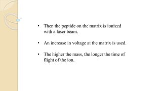 • Then the peptide on the matrix is ionized
with a laser beam.
• An increase in voltage at the matrix is used.
• The higher the mass, the longer the time of
flight of the ion.
 