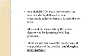 • In a MALDI-TOF mass spectrometer, the
ions can also be deflected with an
electrostatic reflector that also focuses the ion
beam.
• Masses of the ions reaching the second
detector can be determined with high
precision.
• These masses can reveal the exact chemical
compositions of the peptides, and therefore
their identities!
 