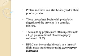 • Protein mixtures can also be analyzed without
prior separation.
• These procedures begin with proteolytic
digestion of the proteins in a complex
mixture.
• The resulting peptides are often injected onto
a high pressure liquid chromatography
column (HPLC).
• HPLC can be coupled directly to a time-of-
flight mass spectrometer using electrospray
ionization
 