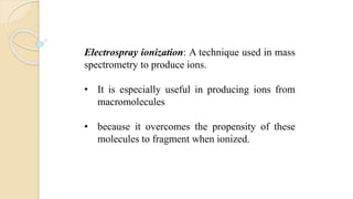 Electrospray ionization: A technique used in mass
spectrometry to produce ions.
• It is especially useful in producing ions from
macromolecules
• because it overcomes the propensity of these
molecules to fragment when ionized.
 
